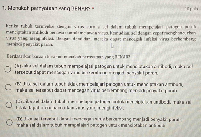 Manakah pernyataan yang BENAR? * 10 poin
Ketika tubuh terinveksi dengan virus corona sel dalam tubuh mempelajari patogen untuk
menciptakan antibodi penawar untuk melawan virus. Kemudian, sel dengan cepat menghancurkan
virus yang menginfeksi. Dengan demikian, mereka dapat mencegah infeksi virus berkembang
menjadi penyakit parah.
Berdasarkan bacaan tersebut manakah pernyataan yang BENAR?
(A) Jika sel dalam tubuh mempelajari patogen untuk menciptakan antibodi, maka sel
tersebut dapat mencegah virus berkembang menjadi penyakit parah.
(B) Jika sel dalam tubuh tidak mempelajari patogen untuk menciptakan antibodi,
maka sel tersebut dapat mencegah virus berkembang menjadi penyakit parah.
(C) Jika sel dalam tubuh mempelajari patogen untuk menciptakan antibodi, maka sel
tidak dapat menghancurkan virus yang menginfeksi.
(D) Jika sel tersebut dapat mencegah virus berkembang menjadi penyakit parah,
maka sel dalam tubuh mempelajari patogen untuk menciptakan antibodi.