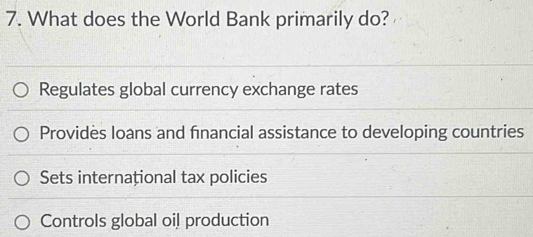 What does the World Bank primarily do?
Regulates global currency exchange rates
Providès loans and financial assistance to developing countries
Sets internațional tax policies
Controls global oil production