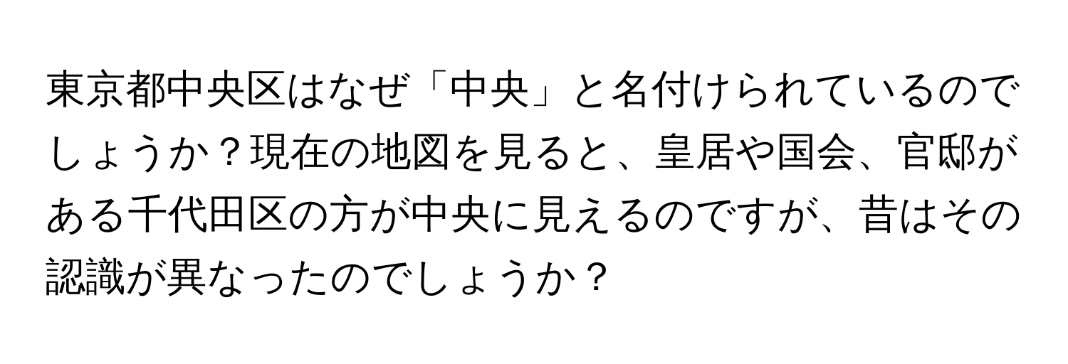 東京都中央区はなぜ「中央」と名付けられているのでしょうか？現在の地図を見ると、皇居や国会、官邸がある千代田区の方が中央に見えるのですが、昔はその認識が異なったのでしょうか？