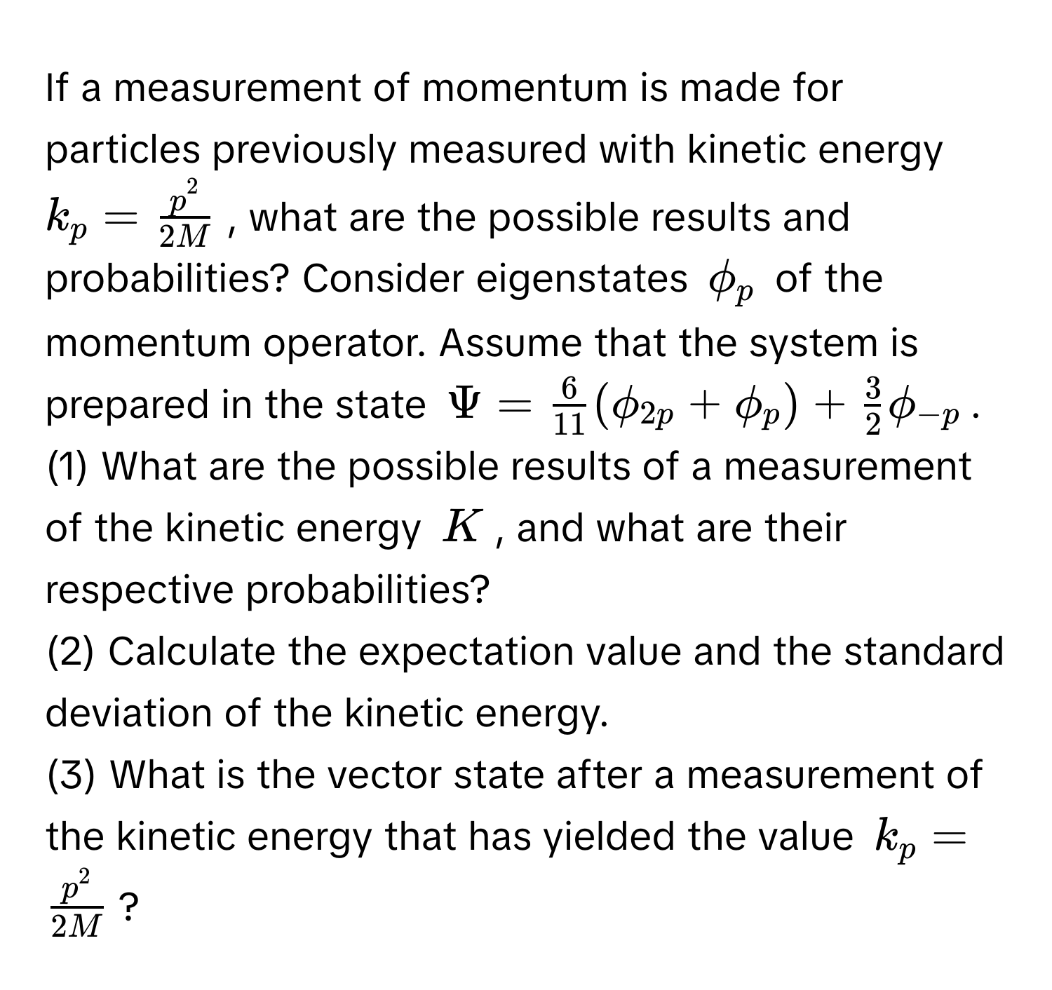 If a measurement of momentum is made for particles previously measured with kinetic energy $k_p = fracp^22M$, what are the possible results and probabilities? Consider eigenstates $phi_p$ of the momentum operator. Assume that the system is prepared in the state $Psi =  6/11 (phi_2p + phi_p) +  3/2 phi_-p$. 

(1) What are the possible results of a measurement of the kinetic energy $K$, and what are their respective probabilities? 

(2) Calculate the expectation value and the standard deviation of the kinetic energy. 

(3) What is the vector state after a measurement of the kinetic energy that has yielded the value $k_p = fracp^22M$?