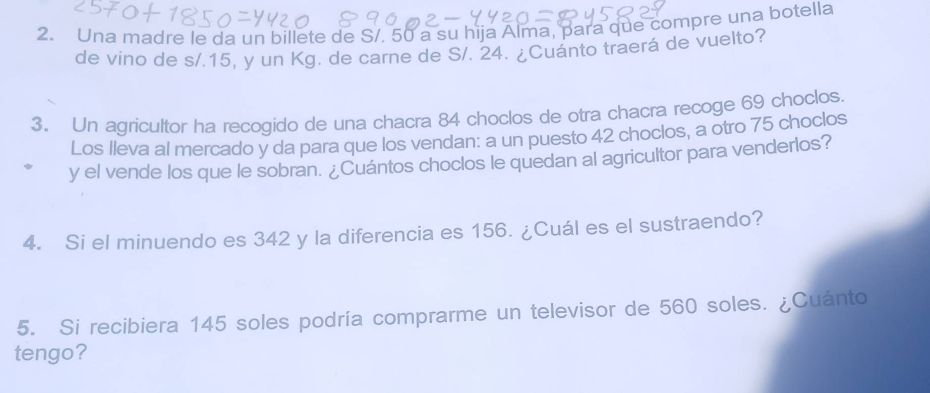 Una madre le da un billete de S/. 50 a su hija Alma, para que compre una botella 
de vino de s/.15, y un Kg. de carne de S/. 24. ¿Cuánto traerá de vuelto? 
3. Un agricultor ha recogido de una chacra 84 choclos de otra chacra recoge 69 choclos. 
Los Ileva al mercado y da para que los vendan: a un puesto 42 choclos, a otro 75 choclos 
y el vende los que le sobran. ¿Cuántos choclos le quedan al agricultor para venderlos? 
4. Si el minuendo es 342 y la diferencia es 156. ¿Cuál es el sustraendo? 
5. Si recibiera 145 soles podría comprarme un televisor de 560 soles. ¿Cuánto 
tengo?