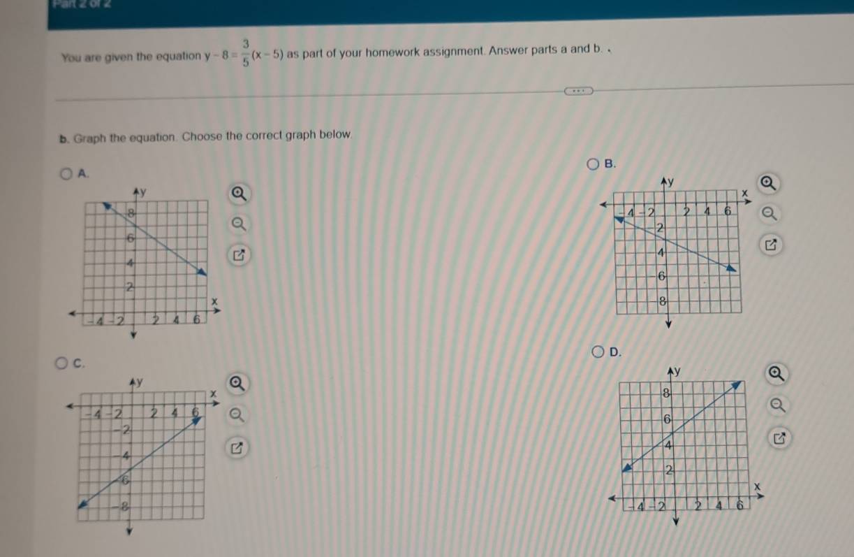 or z 
You are given the equation y-8= 3/5 (x-5) as part of your homework assignment. Answer parts a and b. 
b. Graph the equation. Choose the correct graph below 
B. 
A. 
D. 
C.