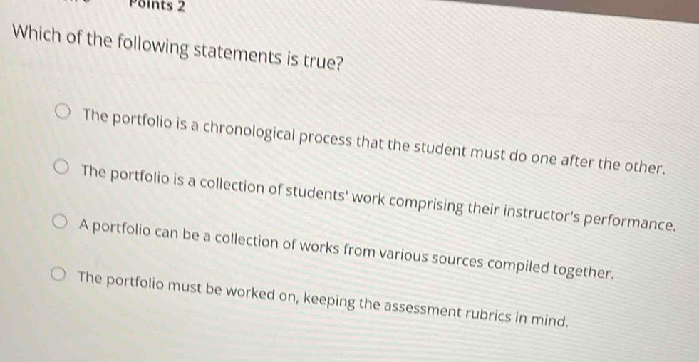 Which of the following statements is true?
The portfolio is a chronological process that the student must do one after the other.
The portfolio is a collection of students' work comprising their instructor's performance.
A portfolio can be a collection of works from various sources compiled together.
The portfolio must be worked on, keeping the assessment rubrics in mind.