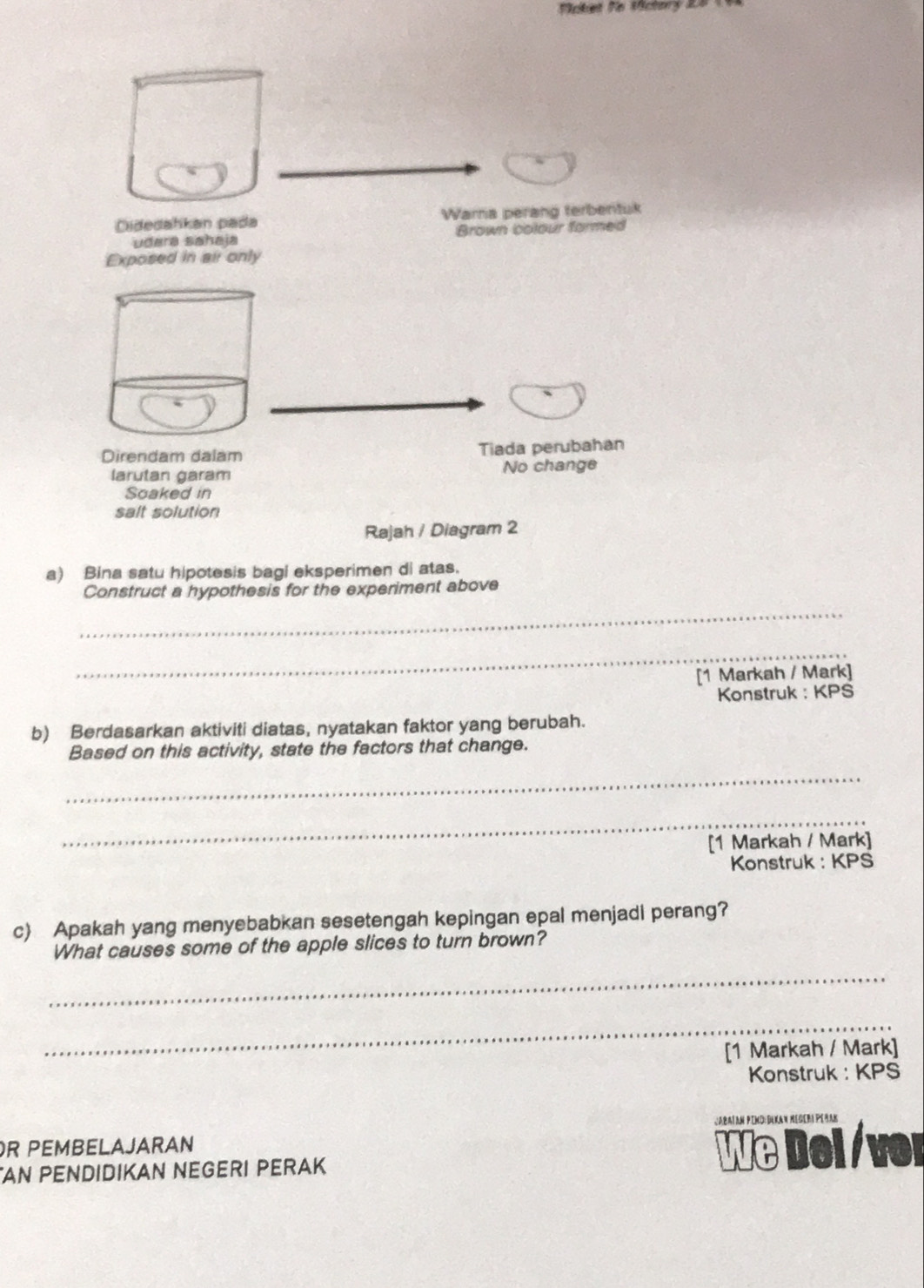 Vcket fo Victory 2 
Didedahkan pada Wara perang terbentuk
udara sahaja Brown colour formed
Exposed in air only
Direndam dalam Tiada perubahan
larutan garam No change
Soaked in
salt solution
Rajah / Diagram 2
a) Bina satu hipotesis bagi eksperimen di atas.
Construct a hypothesis for the experiment above
_
_
[1 Markah / Mark]
Konstruk : KPS
b) Berdasarkan aktiviti diatas, nyatakan faktor yang berubah.
Based on this activity, state the factors that change.
_
_
[1 Markah / Mark]
Konstruk : KPS
c) Apakah yang menyebabkan sesetengah kepingan epal menjadi perang?
What causes some of the apple slices to turn brown?
_
_
[1 Markah / Mark]
Konstruk : KPS
Jabaïan Pind:Dikan negeri Peñan
R PEMBELAJARAN
AN PENDIDIKAN NEGERI PERAK We Dei /ver