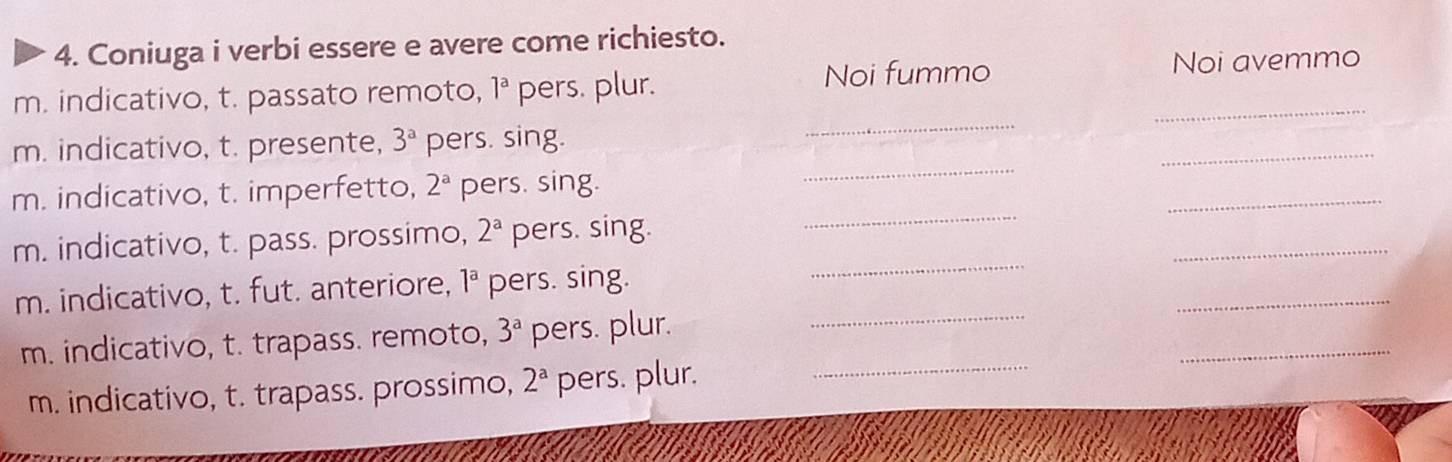 Coniuga i verbi essere e avere come richiesto. 
Noi fummo 
m. indicativo, t. passato remoto, 1^a pers. plur. _Noi avemmo 
_ 
m. indicativo, t. presente, 3^a pers. sing. 
_ 
_ 
_ 
m. indicativo, t. imperfetto, 2^a pers. sing. 
_ 
_ 
m. indicativo, t. pass. prossimo, 2^a pers. sing. 
_ 
_ 
m. indicativo, t. fut. anteriore, 1^a pers. sing. 
_ 
m. indicativo, t. trapass. remoto, 3^a pers. plur. 
_ 
m. indicativo, t. trapass. prossimo, 2^a pers. plur._