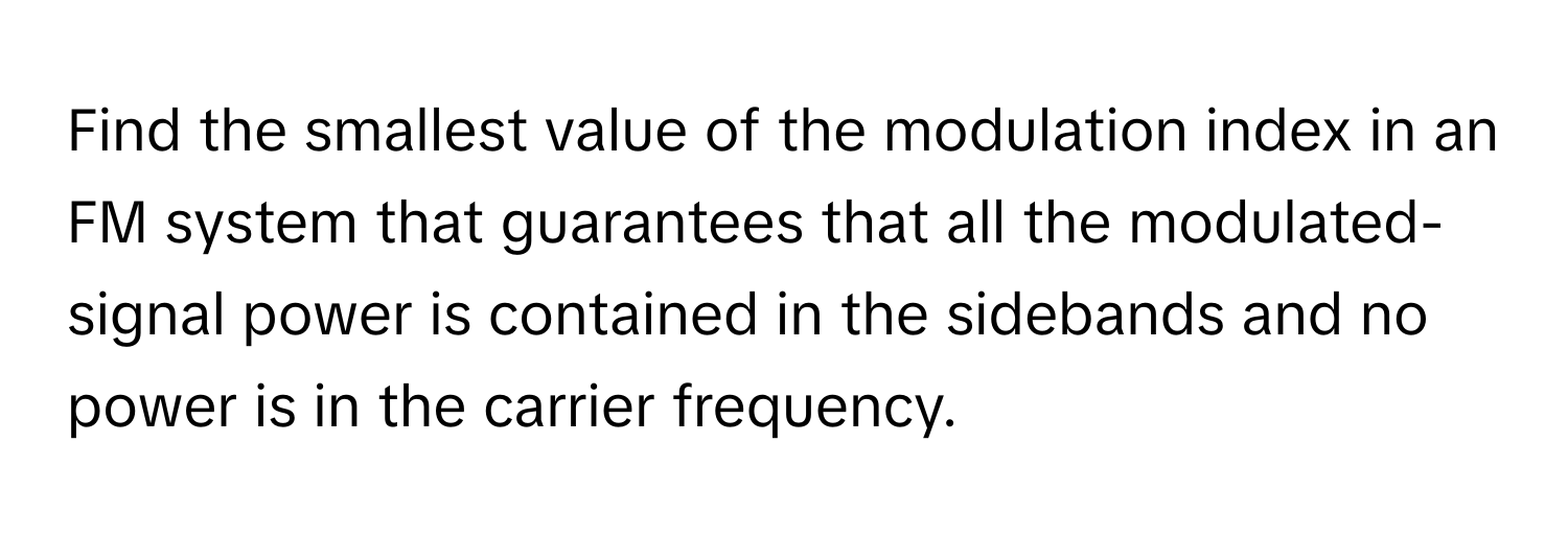 Find the smallest value of the modulation index in an FM system that guarantees that all the modulated-signal power is contained in the sidebands and no power is in the carrier frequency.