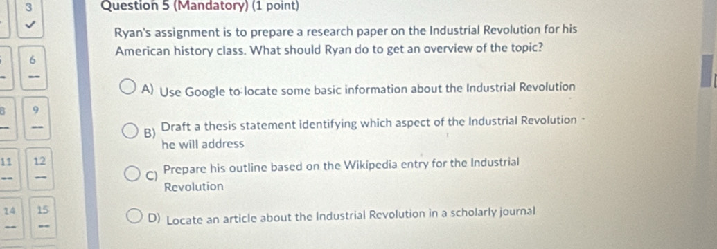 (Mandatory) (1 point)
√
Ryan's assignment is to prepare a research paper on the Industrial Revolution for his
American history class. What should Ryan do to get an overview of the topic?
6
A) Use Google to locate some basic information about the Industrial Revolution
9
_
B) Draft a thesis statement identifying which aspect of the Industrial Revolution ·
he will address
11 12
-
) Prepare his outline based on the Wikipedia entry for the Industrial
Revolution
14 15
- _ D) Locate an article about the Industrial Revolution in a scholarly journal