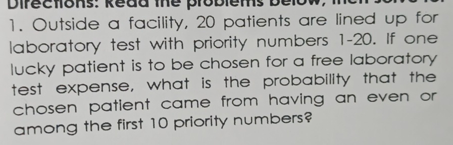 Directlons: Redd the problems below, 
1. Outside a facility, 20 patients are lined up for 
laboratory test with priority numbers 1-20. If one 
lucky patient is to be chosen for a free laboratory 
test expense, what is the probability that the 
chosen patient came from having an even or 
among the first 10 priority numbers?