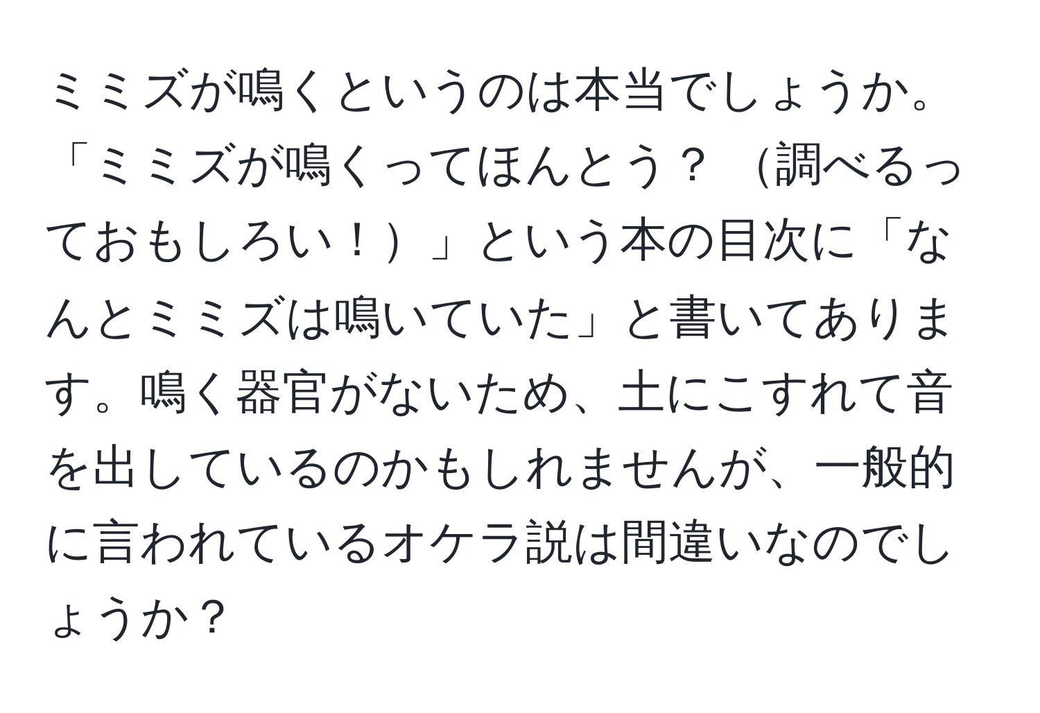 ミミズが鳴くというのは本当でしょうか。「ミミズが鳴くってほんとう？ 調べるっておもしろい！」という本の目次に「なんとミミズは鳴いていた」と書いてあります。鳴く器官がないため、土にこすれて音を出しているのかもしれませんが、一般的に言われているオケラ説は間違いなのでしょうか？