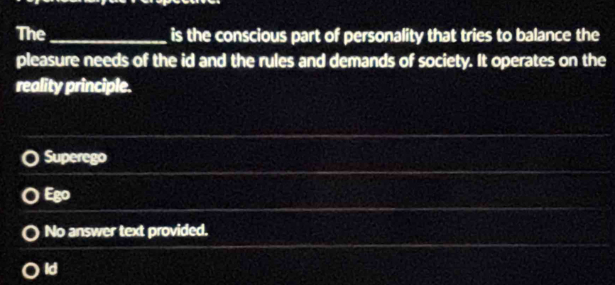 The_ is the conscious part of personality that tries to balance the
pleasure needs of the id and the rules and demands of society. It operates on the
reality principle.
Superego
Ego
No answer text provided.
ld