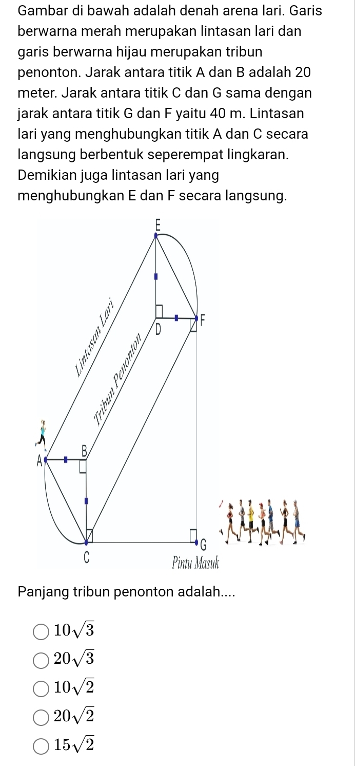 Gambar di bawah adalah denah arena lari. Garis
berwarna merah merupakan lintasan lari dan
garis berwarna hijau merupakan tribun
penonton. Jarak antara titik A dan B adalah 20
meter. Jarak antara titik C dan G sama dengan
jarak antara titik G dan F yaitu 40 m. Lintasan
lari yang menghubungkan titik A dan C secara
langsung berbentuk seperempat lingkaran.
Demikian juga lintasan lari yang
menghubungkan E dan F secara langsung.
uk
Panjang tribun penonton adalah....
10sqrt(3)
20sqrt(3)
10sqrt(2)
20sqrt(2)
15sqrt(2)