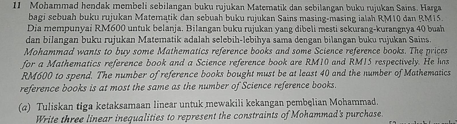 Mohammad hendak membeli sebilangan buku rujukan Matematik dan sebilangan buku rujukan Sains. Harga 
bagi sebuah buku rujukan Matematik dan sebuah buku rujukan Sains masing-masing ialah RM10 dan RM15. 
Dia mempunyai RM600 untuk belanja. Bilangan buku rujukan yang dibeli mesti sekurang-kurangnya 40 buah 
dan bilangan buku rujukan Matematik adalah selebih-lebihya sama dengan bilangan buku rujukan Sains. 
Mohammad wants to buy some Mathematics reference books and some Science reference books. The prices 
for a Mathematics reference book and a Science reference book are RM10 and RM15 respectively. He has
RM600 to spend. The number of reference books bought must be at least 40 and the number of Mathematics 
reference books is at most the same as the number of Science reference books. 
(a) Tuliskan tiga ketaksamaan linear untuk mewakili kekangan pembęlian Mohammad. 
Write three linear inequalities to represent the constraints of Mohammad's purchase.