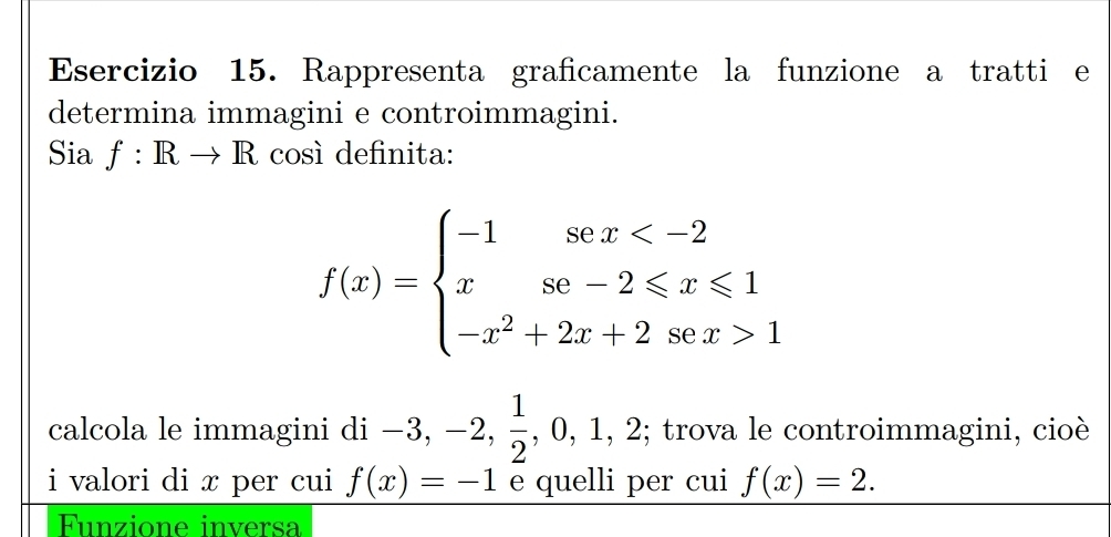 Rappresenta graficamente la funzione a tratti e 
determina immagini e controimmagini. 
Sia f:Rto R cosí definita:
f(x)=beginarrayl -1sec x 1endarray.
calcola le immagini di i-3,-2, 1/2 ,0,1,2; trova le controimmagini, cioè 
i valori di x per cui f(x)=-1 e quelli per cui f(x)=2. 
Funzione inversa