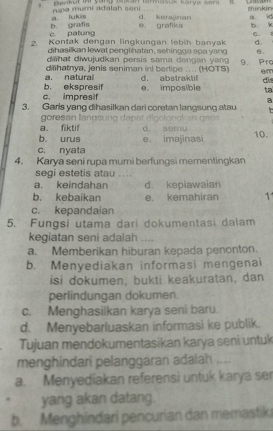 Berikut in yang bukan termasuk karya seni 8. Daiam
rupa murni adalah seni _thinkin
a. lukis d. kerajinan a. id
b. grafis e. grafika b. k
c. patung C. a
2. Kontak dengan lingkungan lebih banyak d.
dihasilkan lewat penglihatan, sehingga apa yang e.
dilihat diwujudkan persis sama dengan yang 9. Pro
dilihatnya, jenis seniman ini bertipe ... (HOTS) em
a. natural d. abstraktif dis
b. ekspresif e. imposible ta
c. impresif
a
3. Garis yang dihasilkan dari coretan langsung atau
goresan langsung dapat digolongkan garis
a. fiktif d. semu
b. urus e. imajinasi
10.
c. nyata
4. Karya seni rupa murni berfungsi mementingkan
segi estetis atau ....
a. keindahan d. kepiawaian
b. kebaikan e. kemahiran 11
c. kepandaian
5. Fungsi utama dari dokumentasi dalam
kegiatan seni adalah ....
a. Memberikan hiburan kepada penonton.
b. Menyediakan informasi mengenai
isi dokumen, bukti keakuratan, dan
perlindungan dokumen.
c. Menghasilkan karya seni baru.
d. Menyebarluaskan informasi ke publik.
Tujuan mendokumentasikan karya seni untuk
menghindari pelanggaran adalah ....
a. Menyediakan referensi untuk karya ser
yang akan datang.
b. Menghindari pencurian dan memastik