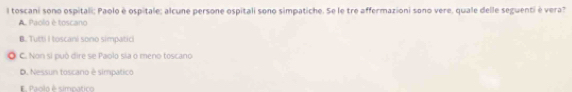 toscani sono ospitali: Paolo è ospitale: alcune persone ospitali sono simpatiche. Se le tre affermazioni sono vere, quale delle seguenti è vera?
A. Paolo é toscano
B. Tutti I toscani sono simpatici
) C. Non si può dire se Paolo sia o meno toscano
D. Nessun toscaro è simpatico
E Paclo é simpatico