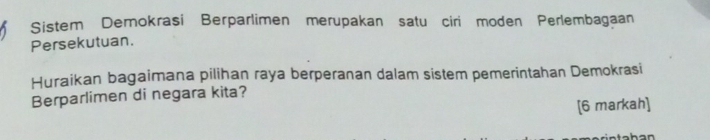 Sistem Demokrasi Berparlimen merupakan satu ciri moden Perlembagaan 
Persekutuan. 
Huraikan bagaimana pilihan raya berperanan dalam sistem pemerintahan Demokrasi 
Berparlimen di negara kita? 
[6 markah]