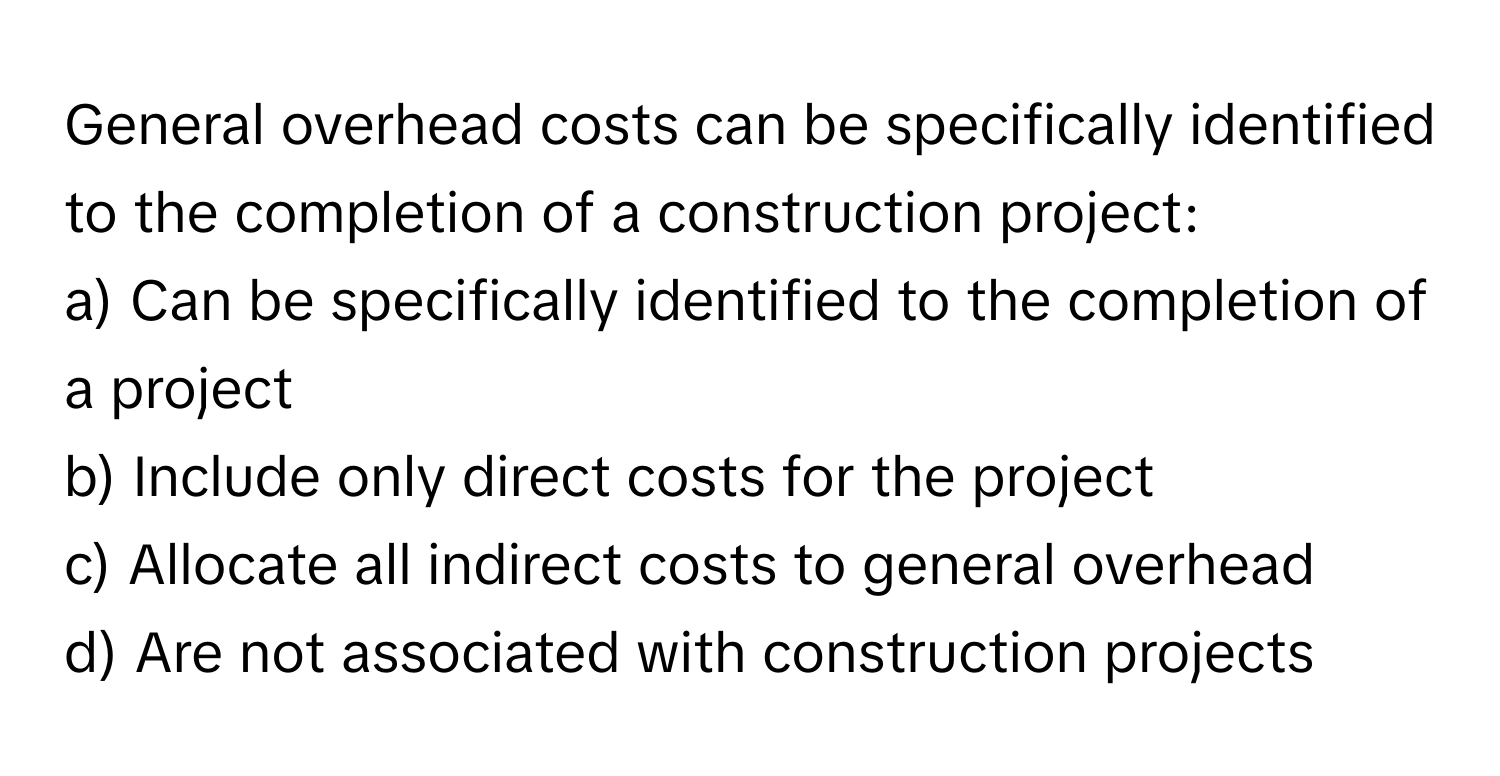 General overhead costs can be specifically identified to the completion of a construction project:

a) Can be specifically identified to the completion of a project
b) Include only direct costs for the project
c) Allocate all indirect costs to general overhead
d) Are not associated with construction projects