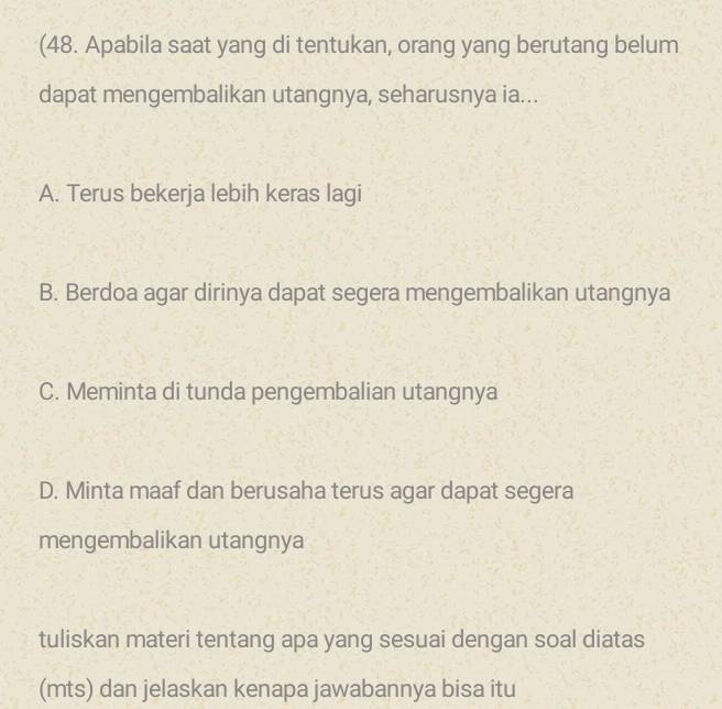 (48. Apabila saat yang di tentukan, orang yang berutang belum
dapat mengembalikan utangnya, seharusnya ia...
A. Terus bekerja lebih keras lagi
B. Berdoa agar dirinya dapat segera mengembalikan utangnya
C. Meminta di tunda pengembalian utangnya
D. Minta maaf dan berusaha terus agar dapat segera
mengembalikan utangnya
tuliskan materi tentang apa yang sesuai dengan soal diatas
(mts) dan jelaskan kenapa jawabannya bisa itu