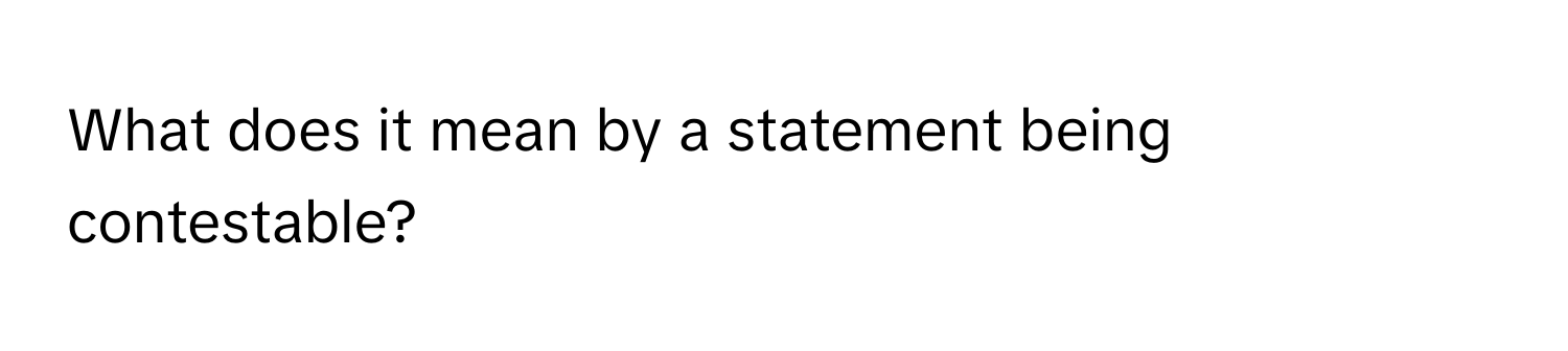 What does it mean by a statement being contestable?