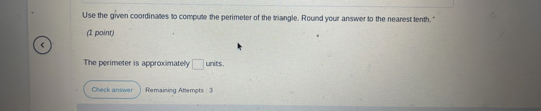 Use the given coordinates to compute the perimeter of the triangle. Round your answer to the nearest tenth." 
(1 point) 
< 
The perimeter is approximately  □ units . 
Check answer Remaining Attempts : 3