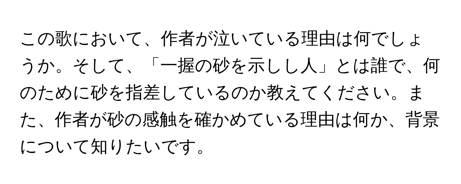 この歌において、作者が泣いている理由は何でしょうか。そして、「一握の砂を示しし人」とは誰で、何のために砂を指差しているのか教えてください。また、作者が砂の感触を確かめている理由は何か、背景について知りたいです。