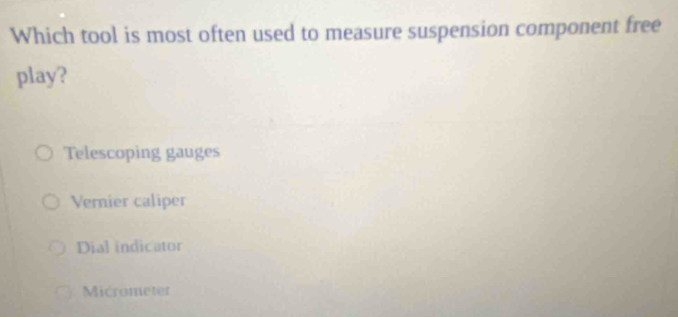 Which tool is most often used to measure suspension component free
play?
Telescoping gauges
Vernier caliper
Dial indicator
Micrometer