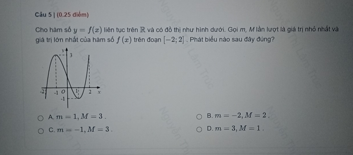 Cho hàm số y=f(x) liên tục trên R và có đồ thị như hình dưới. Gọi m, M lần lượt là giá trị nhỏ nhất và
giá trị lớn nhất của hàm số f(x) trên đoạn [-2;2]. Phát biểu nào sau đây đúng?
A. m=1,M=3. B. m=-2,M=2.
C. m=-1,M=3. D. m=3,M=1.