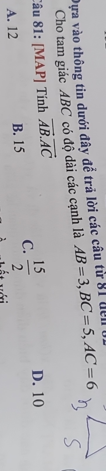 Dựa vào thông tin dưới đây để trả lời các câu từ 81 de 
Cho tam giác ABC có độ dài các cạnh là AB=3, BC=5, AC=6
Câu 81: [MAP] Tính vector AB.vector AC
A. 12 B. 15
C.  15/2 
D. 10