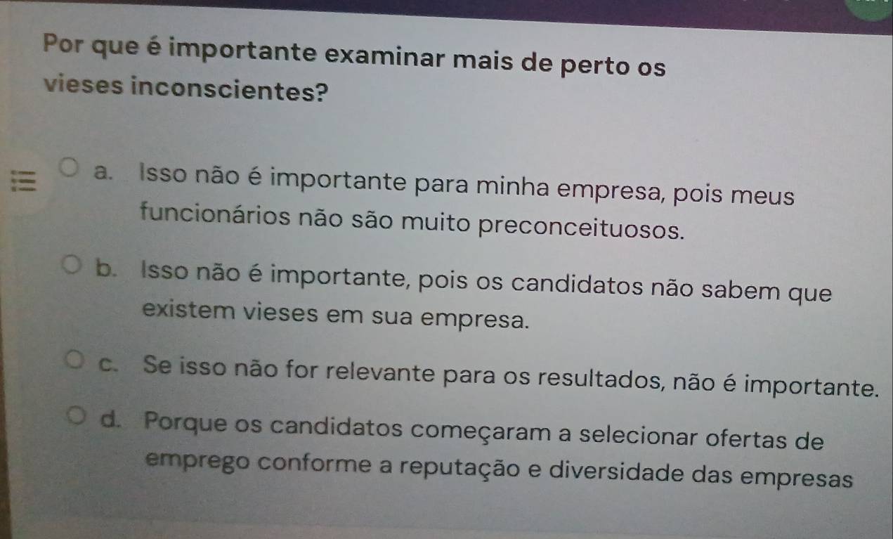 Por que é importante examinar mais de perto os
vieses inconscientes?
a. Isso não é importante para minha empresa, pois meus
funcionários não são muito preconceituosos.
b. Isso não é importante, pois os candidatos não sabem que
existem vieses em sua empresa.
c. Se isso não for relevante para os resultados, não é importante.
d. Porque os candidatos começaram a selecionar ofertas de
emprego conforme a reputação e diversidade das empresas