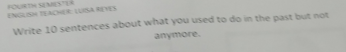 FOURTH SEMESTER 
ENGLISH TEACHER: LUISA REYES 
Write 10 sentences about what you used to do in the past but not 
anymore.