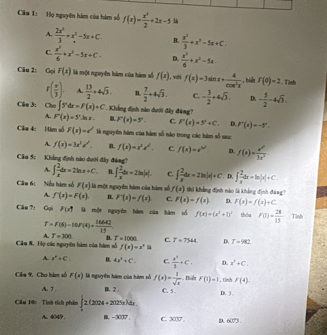 Họ nguyên hàm của hàm số f(x)= x^2/2 +2x-5 là
A.  2x^3/3 +x^2-5x+C.  x^3/3 +x^2-5x+C.
B.
C.  x^3/6 +x^2-5x+C.
D.  x^3/6 +x^2-5x-
Câu 2: Gọi F(x) là một nguyên hàm của hàm số f(x) , với f(x)=3sin x+ 4/cos^2x  , biết F(0)=2. Tinh
F( π /3 ). A.  13/2 +4sqrt(3). B.  7/2 +4sqrt(3). C. - 3/2 +4sqrt(3). D. - 5/2 -4sqrt(3).
Câu 3: Cho ∈t 5^xdx=F(x)+C. Khẳng định nào dưới đây đúng?
A. F'(x)=5^x.ln x B. F'(x)=5^x. C. F'(x)=5^x+C. D. F'(x)=-5'.
Câu 4: Hàm số F(x)=e^x là nguyên hàm của hàm số nào trong các hàm số sau:
A. f(x)=3x^2z^(x^2). B. f(x)=x^2e^(x^3). C. f(x)=e^(3x^2), D. f(x)=frac e^(x^2)3x^2·
Câu 5: Khẳng định nào dưới đây đủng?
A. ∈t  2/x dx=2ln x+C. B. ∈t  2/x dx=2ln |x|. C. ∈t  2/x dx=2ln |x|+C. D. ∈t  2/x dx=ln |x|+C.
Câu 6: Nếu hàm số F(x) là một nguyên hám của hám số f(x) thì khẳng định nào là khẳng định đúng?
A. f'(x)=F(x). B. F'(x)=f(x). C. F(x)=f(x). D. F(x)=f(x)+C.
Câu 7: Gọi F(x^(·)) là một nguyên hàm của hàm số f(x)=(x^2+1)^2 thỏa F(1)= 28/15 · Tính
T=F(6)-10F(4)+ 16642/15 .
A. T=300.
B. T=1000. C. T=7544. D. T=982.
Câu 8. Họ các nguyên hàm của hàm số f(x)=x^4 là
A. x^4+C. B. 4x^3+C. C.  x^5/5 +C. D. x^5+C.
Câu 9. Cho hảm số F(x) là nguyên hàm của hàm số f(x)= 1/sqrt(x) . Biết F(1)=1 , tính F(4).
A. 7 . B. 2 . C. 5 . D. 3 .
Cầu 10: Tính tích phân ∈tlimits _0^12.(2024+2025x)dx.
A. 4049 B. -3037 . C. 3037 .
D. 6073 .