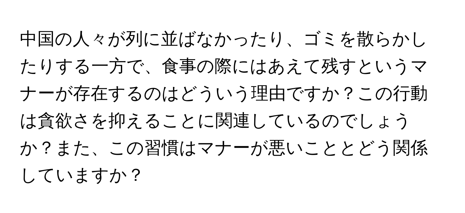中国の人々が列に並ばなかったり、ゴミを散らかしたりする一方で、食事の際にはあえて残すというマナーが存在するのはどういう理由ですか？この行動は貪欲さを抑えることに関連しているのでしょうか？また、この習慣はマナーが悪いこととどう関係していますか？