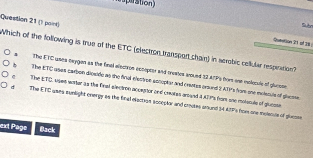 Respiration)
Question 21 (1 point)
Subm
Question 21 of 28|
Which of the following is true of the ETC (electron transport chain) in aerobic cellular respiration?
a The ETC uses oxygen as the final electron acceptor and creates around 32 ATP's from one molecule of glucose.
b The ETC uses carbon dioxide as the final electron acceptor and creates around 2 ATP's from one molecule of glucose.
c The ETC, uses water as the final electron acceptor and creates around 4 ATP's from one molecule of glucose
dì The ETC uses sunlight energy as the final electron acceptor and creates around 34 ATP's from one molecule of glucose
ext Page Back