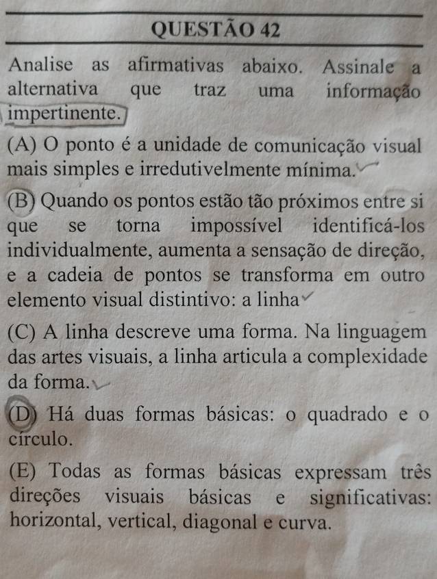 Analise as afirmativas abaixo. Assinale a
alternativa que traz uma informação
impertinente.
(A) O ponto é a unidade de comunicação visual
mais simples e irredutivelmente mínima.
(B) Quando os pontos estão tão próximos entre si
que se torna impossível identificá-los
individualmente, aumenta a sensação de direção,
e a cadeia de pontos se transforma em outro
elemento visual distintivo: a linha
(C) A linha descreve uma forma. Na linguagem
das artes visuais, a linha articula a complexidade
da forma.
(D) Há duas formas básicas: o quadrado e o
círculo.
(E) Todas as formas básicas expressam três
direções visuais básicas e significativas:
horizontal, vertical, diagonal e curva.