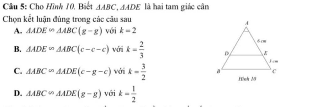 Cho Hình 10. Biết △ ABC, △ ADE là hai tam giác cân
Chọn kết luận đúng trong các câu sau
A. △ ADE∽ △ ABC(g-g) với k=2
B. △ ADE∽ △ ABC(c-c-c) với k= 2/3 
C. △ ABC∽ △ ADE(c-g-c) với k= 3/2 
Hình 10
D. △ ABC∽ △ ADE(g-g) với k= 1/2 