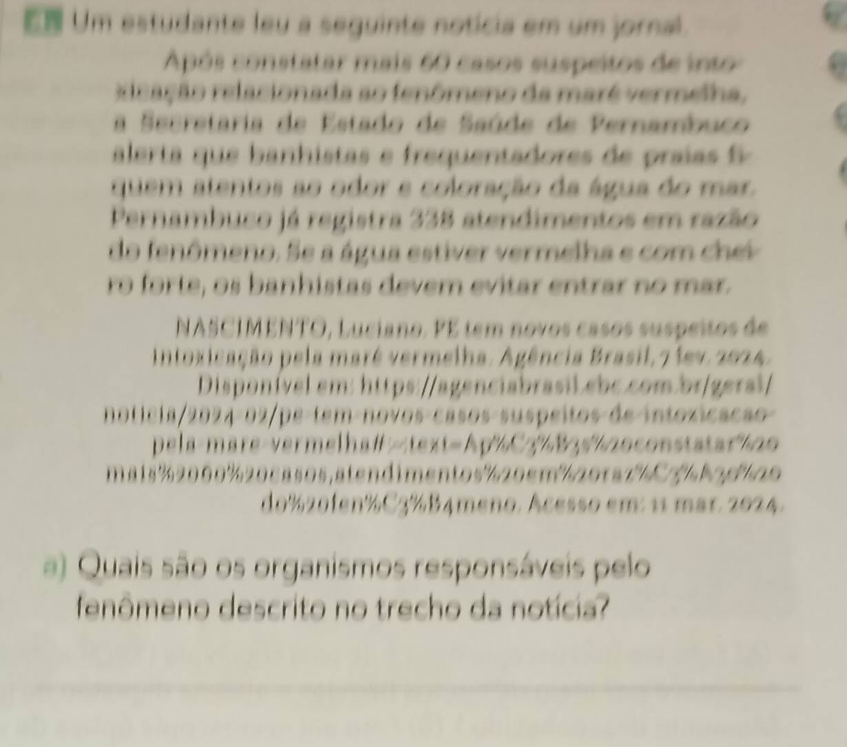 Um estudante leu a seguinte notícia em um jornal. 
Após constatar mais 60 casos suspeitos de into 
ricação relacionada ao fenômeno da maré vermelha, 
a Secretaria de Estado de Saúde de Pernambuco 
ale ta q ah i ta e requentadores praia 
quem atentos ao odor e coloração da água do mar. 
Pernambuco já registra 338 atendimentos em razão 
do fenômeno. Se a água estiver vermelha e com chev 
ro forte, o s banhistas devem evitar entrar no mar. 
NASCIMENTO, Luciano. FE tem novos casos suspeitos de 
Intoxicação pela maré vermelha. Agência Brasil,7 1ev. 2024. 
Disponível em: https://agenciabrasil ebc.com.br/geral/ 
noticia 2024-02 pe-tem-novos-casos-suspeitos de intoxicacão 
pela-mare-vermelha# 20 
m a1s% 2000% 20casos, atendimentos % 20cm201a7 C3 b 2 d 20
do% 20fen% C3½B4meno. Acesso em: 11 mar. 2024. 
a) Quais são os organismos responsáveis pelo 
fenômeno descrito no trecho da notícia?