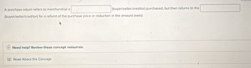 A purchase return refers to merchandise a □ (buyer/seller/creditor) purchased, but then returns to the □ 
(buyer/seller/creditor) for a refund of the purchase price or reduction in the amount owed. 
Need help? Review these concept resources. 
Read About the Concept