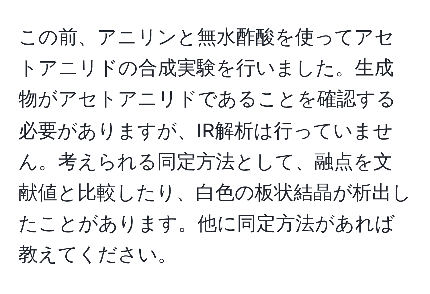 この前、アニリンと無水酢酸を使ってアセトアニリドの合成実験を行いました。生成物がアセトアニリドであることを確認する必要がありますが、IR解析は行っていません。考えられる同定方法として、融点を文献値と比較したり、白色の板状結晶が析出したことがあります。他に同定方法があれば教えてください。