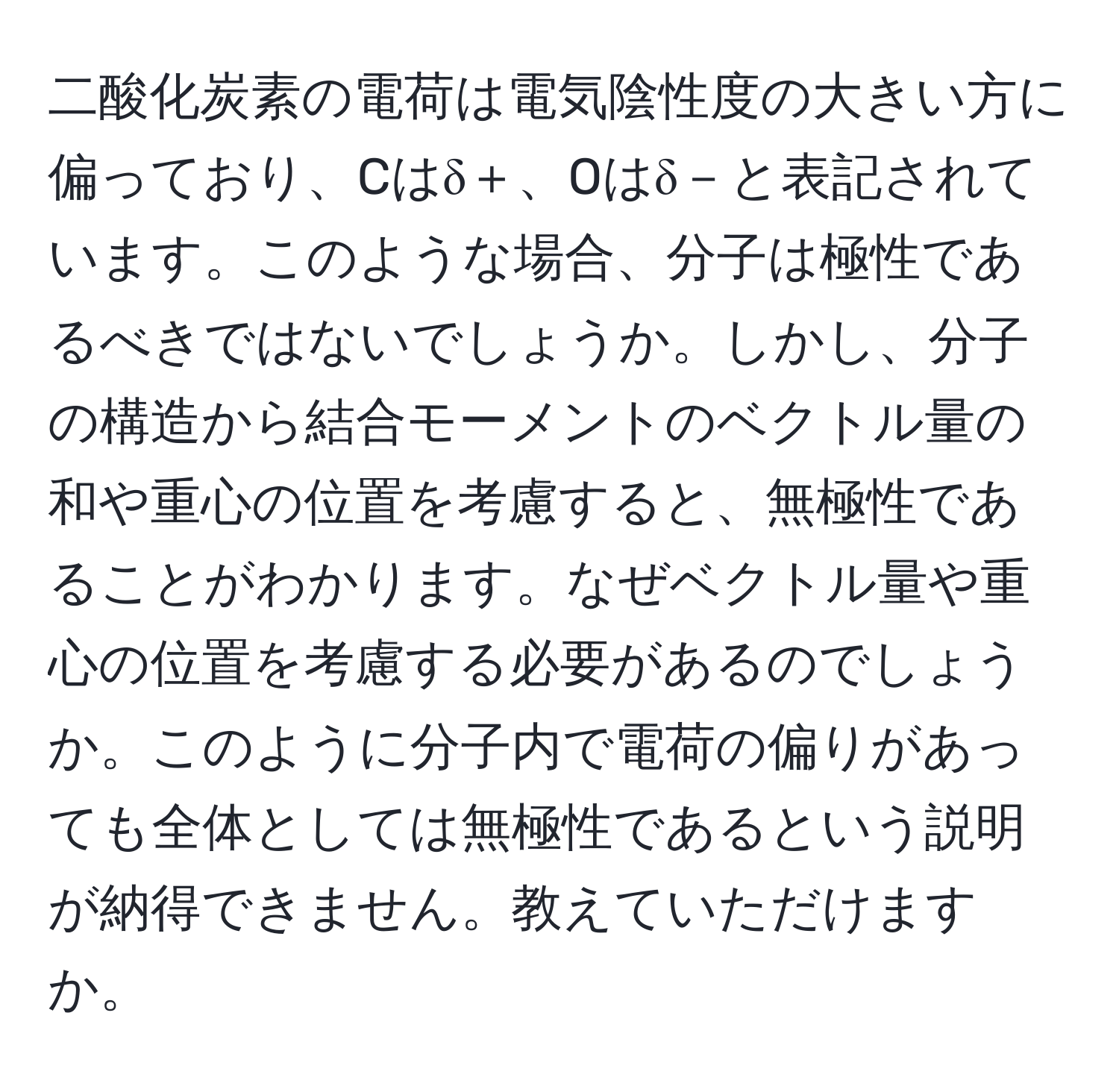 二酸化炭素の電荷は電気陰性度の大きい方に偏っており、Cはδ＋、Oはδ－と表記されています。このような場合、分子は極性であるべきではないでしょうか。しかし、分子の構造から結合モーメントのベクトル量の和や重心の位置を考慮すると、無極性であることがわかります。なぜベクトル量や重心の位置を考慮する必要があるのでしょうか。このように分子内で電荷の偏りがあっても全体としては無極性であるという説明が納得できません。教えていただけますか。