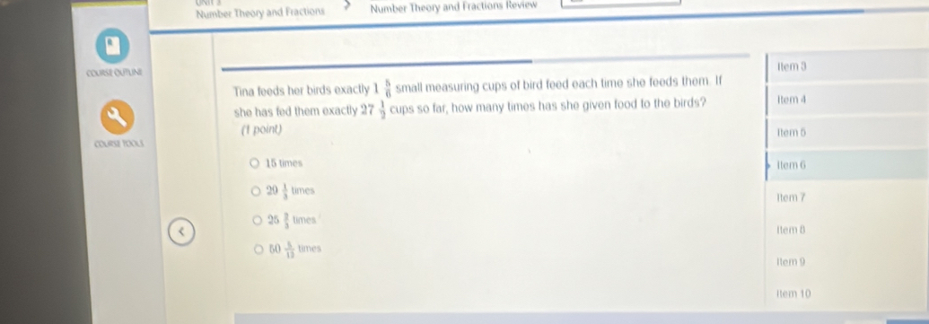 Number Theory and Fractions Number Theory and Fractions Review
COURSE OUTUNI 
Tina feeds her birds exactly 1 5/6  small measuring cups of bird feed each time she feeds them. If
she has fed them exactly 27 1/2  cups so far, how many times has she given food to the birds? 
(1 point) 
coUrsE tOoUs
15 times
20 1/3 times
25 2/3 times
50 5/12 times