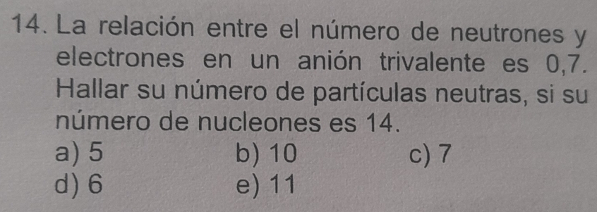 La relación entre el número de neutrones y
electrones en un anión trivalente es 0,7.
Hallar su número de partículas neutras, si su
número de nucleones es 14.
a) 5 b) 10 c) 7
d) 6 e) 11