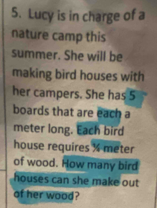 Lucy is in charge of a 
nature camp this 
summer. She will be 
making bird houses with 
her campers. She has 5
boards that are each a
meter long. Each bird 
house requires % meter
of wood. How many bird 
houses can she make out 
of her wood?