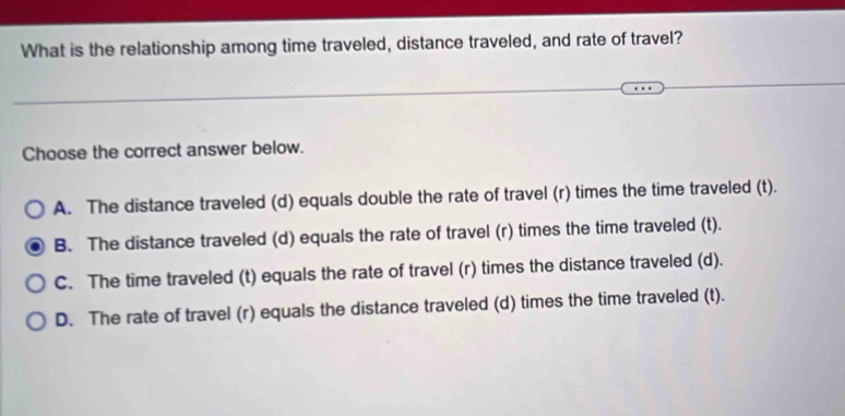 What is the relationship among time traveled, distance traveled, and rate of travel?
Choose the correct answer below.
A. The distance traveled (d) equals double the rate of travel (r) times the time traveled (t).
B. The distance traveled (d) equals the rate of travel (r) times the time traveled (t).
C. The time traveled (t) equals the rate of travel (r) times the distance traveled (d).
D. The rate of travel (r) equals the distance traveled (d) times the time traveled (t).