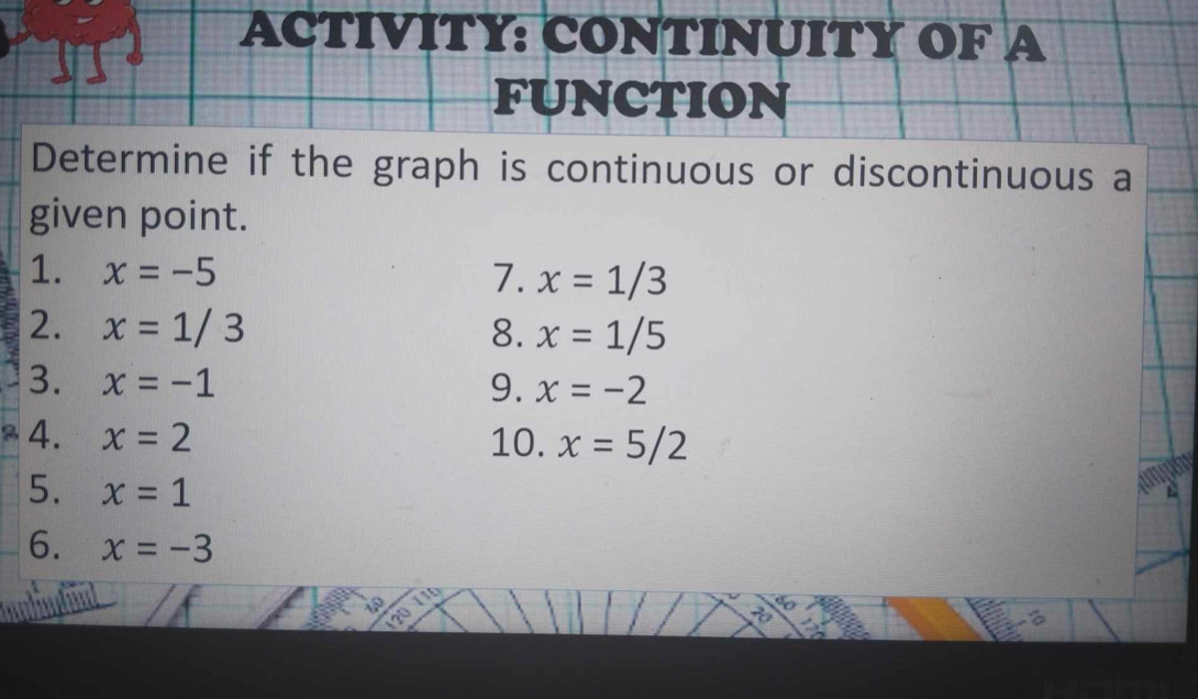 ACTIVITY: CONTINUITY OF A 
FUNCTION 
Determine if the graph is continuous or discontinuous a 
given point. 
1. x=-5 7. x=1/3
2. x=1/3 8. x=1/5
3. x=-1 9. x=-2
4. x=2 10. x=5/2
5. x=1
2 
6. x=-3