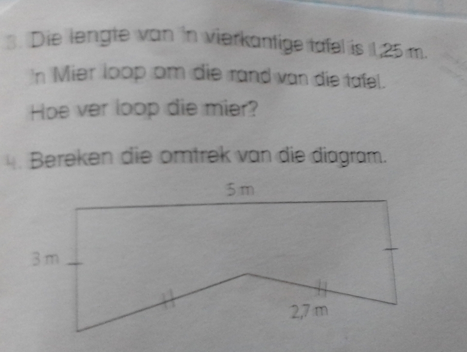 Die lengte van in vierkantige tafel is 1,25 m. 
'n Mier loop om die rand van die tafel. 
Hoe ver loop die mier? 
4. Bereken die omtrek van die diagram.