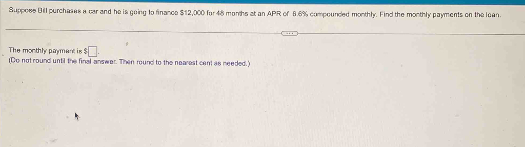 Suppose Bill purchases a car and he is going to finance $12,000 for 48 months at an APR of 6.6% compounded monthly. Find the monthly payments on the loan. 
The monthly payment is $□. 
(Do not round until the final answer. Then round to the nearest cent as needed.)