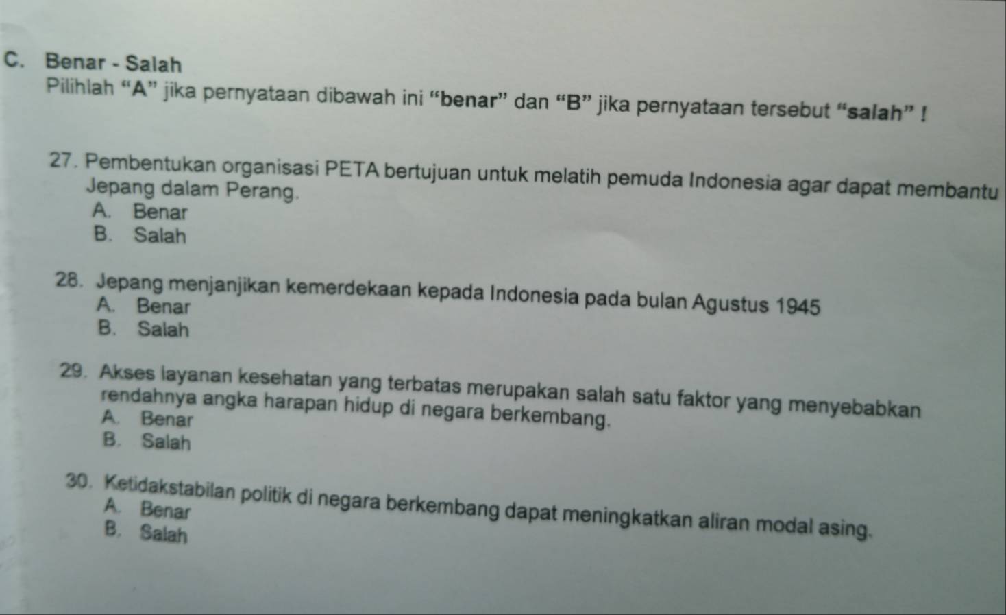 C. Benar - Salah
Pilihlah “A” jika pernyataan dibawah ini “benar” dan “B” jika pernyataan tersebut “salah” !
27. Pembentukan organisasi PETA bertujuan untuk melatih pemuda Indonesia agar dapat membantu
Jepang dalam Perang.
A. Benar
B. Salah
28. Jepang menjanjikan kemerdekaan kepada Indonesia pada bulan Agustus 1945
A. Benar
B. Salah
29. Akses layanan kesehatan yang terbatas merupakan salah satu faktor yang menyebabkan
rendahnya angka harapan hidup di negara berkembang.
A. Benar
B. Salah
30. Ketidakstabilan politik di negara berkembang dapat meningkatkan aliran modal asing.
A. Benar
B. Salah