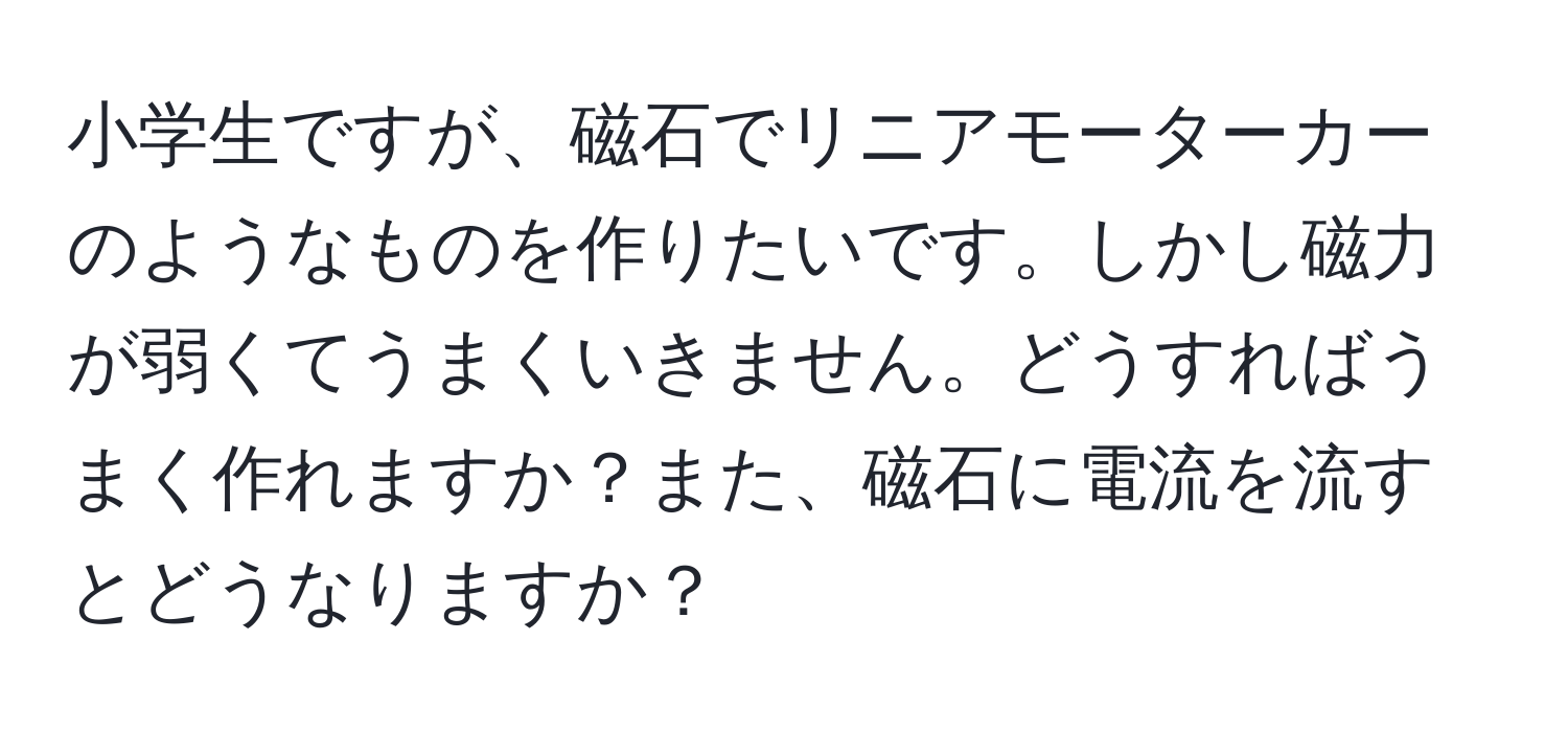 小学生ですが、磁石でリニアモーターカーのようなものを作りたいです。しかし磁力が弱くてうまくいきません。どうすればうまく作れますか？また、磁石に電流を流すとどうなりますか？