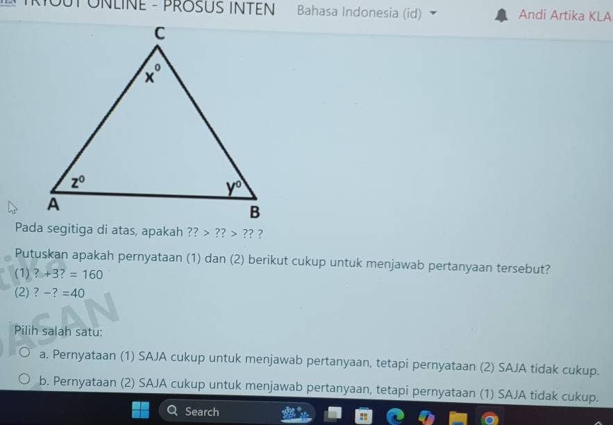 MOUTÜNLINE - PROSUS INTEN Bahasa Indonesia (id) Andi Artika KLA
Pada segitiga di atas, apakah ?? ??>? ? ?
Putuskan apakah pernyataan (1) dan (2) berikut cukup untuk menjawab pertanyaan tersebut?
(1) ?+3?=160
(2) ? -?=40
Pilih salah satu:
a. Pernyataan (1) SAJA cukup untuk menjawab pertanyaan, tetapi pernyataan (2) SAJA tidak cukup.
b. Pernyataan (2) SAJA cukup untuk menjawab pertanyaan, tetapi pernyataan (1) SAJA tidak cukup.
Search