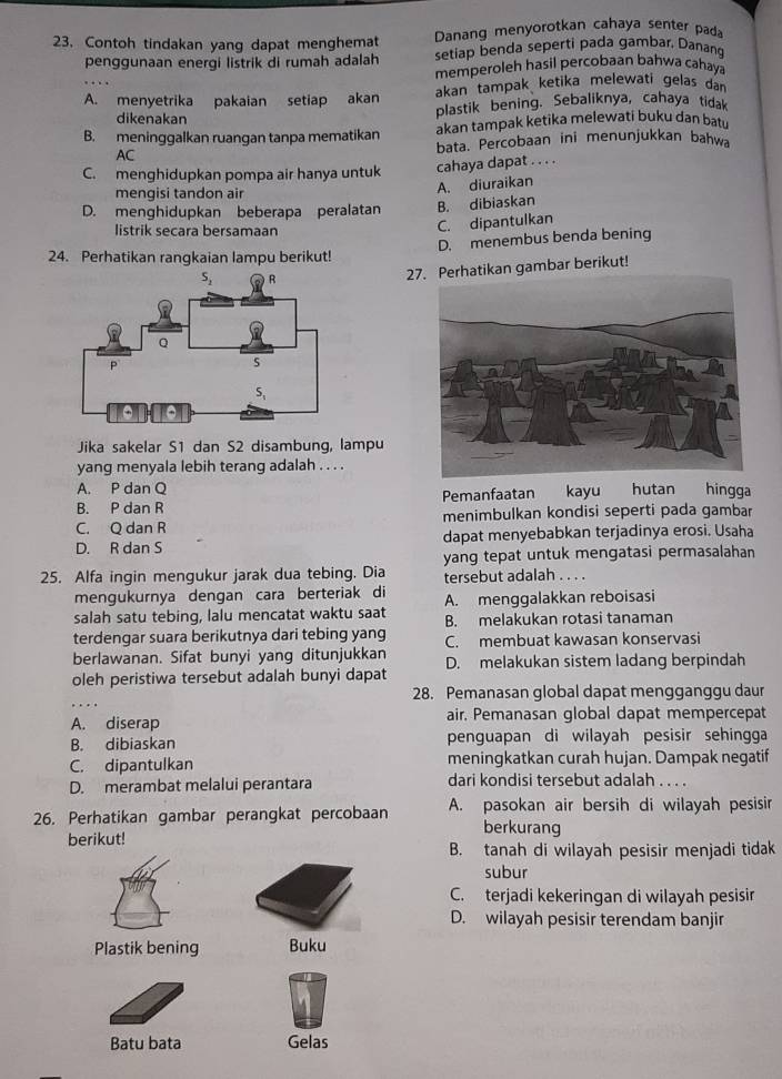 Contoh tindakan yang dapat menghemat Danang menyorotkan cahaya senter pad
penggunaan energi listrik di rumah adalah setiap benda seperti pada gambar. Danang
memperoleh hasil percobaan bahwa cahaya
A. menyetrika pakaian setiap akan akan tampak ketika melewati gelas dan
dikenakan plastik bening. Sebaliknya, cahaya tidak
B. meninggalkan ruangan tanpa mematikan akan tampak ketika melewati buku dan batu
AC bata. Percobaan ini menunjukkan bahwa
C. menghidupkan pompa air hanya untuk cahaya dapat . . . .
A. diuraikan
mengisi tandon air
D. menghidupkan beberapa peralatan B. dibiaskan
listrik secara bersamaan
C. dipantulkan
D. menembus benda bening
24. Perhatikan rangkaian lampu berikut!
27. Perhatikan gambar berikut!
Jika sakelar S1 dan S2 disambung, lampu
yang menyala lebih terang adalah . . . .
A. P dan Q kayu hutan hingga
B. P dan R Pemanfaatan
C. Q dan R menimbulkan kondisi seperti pada gambar
D. R dan S dapat menyebabkan terjadinya erosi. Usaha
yang tepat untuk mengatasi permasalahan
25. Alfa ingin mengukur jarak dua tebing. Dia tersebut adalah . . . .
mengukurnya dengan cara berteriak di A. menggalakkan reboisasi
salah satu tebing, lalu mencatat waktu saat B. melakukan rotasi tanaman
terdengar suara berikutnya dari tebing yang C. membuat kawasan konservasi
berlawanan. Sifat bunyi yang ditunjukkan
oleh peristiwa tersebut adalah bunyi dapat D. melakukan sistem ladang berpindah
28. Pemanasan global dapat mengganggu daur
A. diserap air. Pemanasan global dapat mempercepat
B. dibiaskan penguapan di wilayah pesisir sehingga
C. dipantulkan meningkatkan curah hujan. Dampak negatif
D. merambat melalui perantara dari kondisi tersebut adalah . . . .
26. Perhatikan gambar perangkat percobaan A. pasokan air bersih di wilayah pesisir
berkurang
berikut!
B. tanah di wilayah pesisir menjadi tidak
subur
C. terjadi kekeringan di wilayah pesisir
D. wilayah pesisir terendam banjir
Plastik bening Buku
Batu bata Gelas